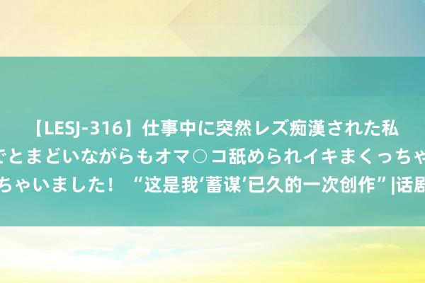 【LESJ-316】仕事中に突然レズ痴漢された私（ノンケ）初めての経験でとまどいながらもオマ○コ舐められイキまくっちゃいました！ “这是我‘蓄谋’已久的一次创作”|话剧|脚本|海飞|演义|作者