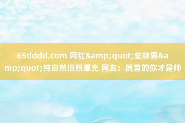 65dddd.com 网红&quot;蛇精男&quot;纯自然旧照曝光 网友：夙昔的你才是帅