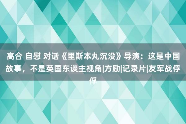 高合 自慰 对话《里斯本丸沉没》导演：这是中国故事，不是英国东谈主视角|方励|记录片|友军战俘