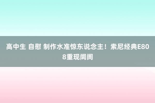 高中生 自慰 制作水准惊东说念主！索尼经典E808重现阛阓