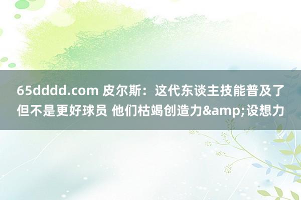65dddd.com 皮尔斯：这代东谈主技能普及了但不是更好球员 他们枯竭创造力&设想力