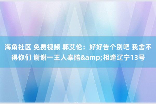 海角社区 免费视频 郭艾伦：好好告个别吧 我舍不得你们 谢谢一王人奉陪&相逢辽宁13号