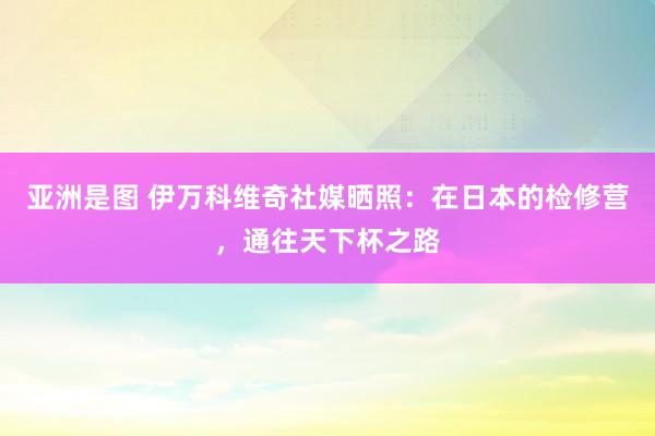 亚洲是图 伊万科维奇社媒晒照：在日本的检修营，通往天下杯之路