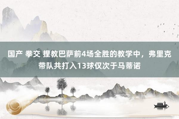国产 拳交 捏教巴萨前4场全胜的教学中，弗里克带队共打入13球仅次于马蒂诺