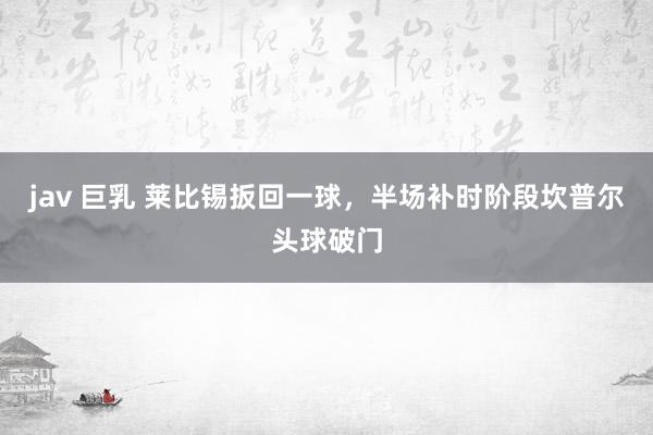 jav 巨乳 莱比锡扳回一球，半场补时阶段坎普尔头球破门
