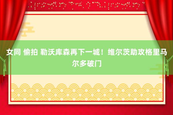 女同 偷拍 勒沃库森再下一城！维尔茨助攻格里马尔多破门