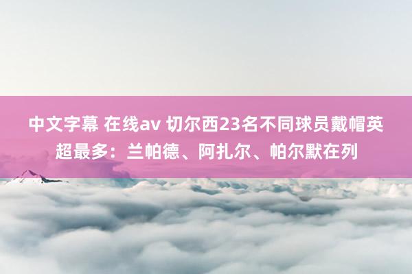 中文字幕 在线av 切尔西23名不同球员戴帽英超最多：兰帕德、阿扎尔、帕尔默在列