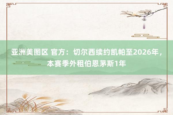 亚洲美图区 官方：切尔西续约凯帕至2026年，本赛季外租伯恩茅斯1年