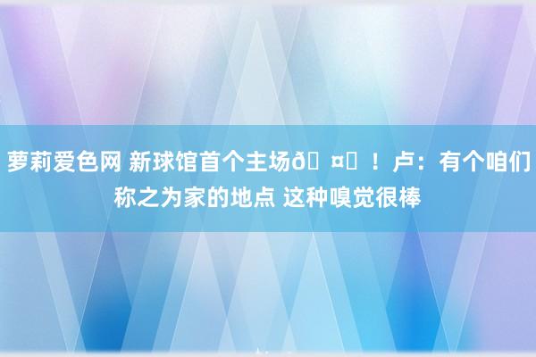 萝莉爱色网 新球馆首个主场🤗！卢：有个咱们称之为家的地点 这种嗅觉很棒