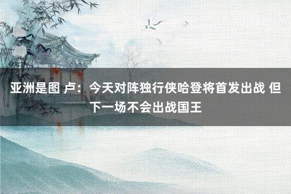 亚洲是图 卢：今天对阵独行侠哈登将首发出战 但下一场不会出战国王