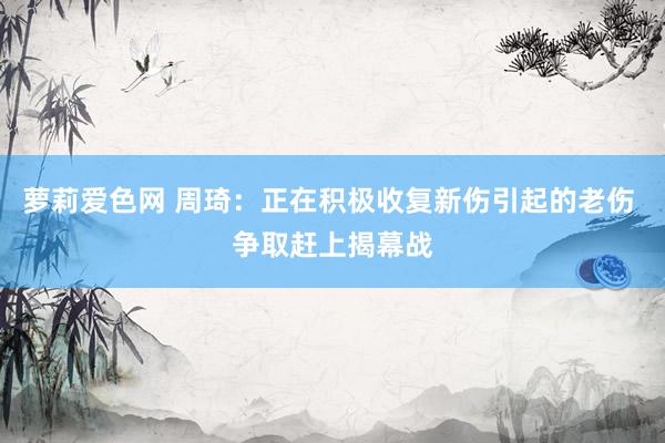 萝莉爱色网 周琦：正在积极收复新伤引起的老伤 争取赶上揭幕战