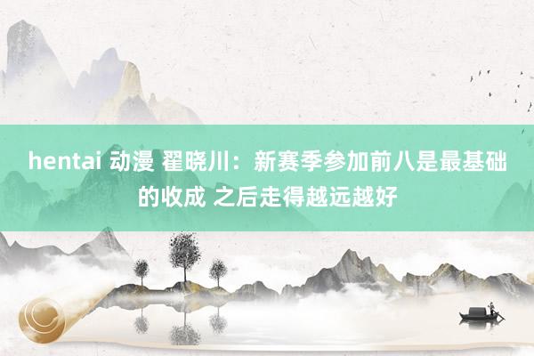 hentai 动漫 翟晓川：新赛季参加前八是最基础的收成 之后走得越远越好