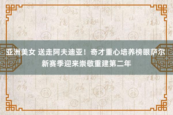 亚洲美女 送走阿夫迪亚！奇才重心培养榜眼萨尔 新赛季迎来崇敬重建第二年