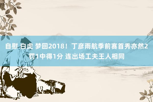 自慰 白虎 梦回2018！丁彦雨航季前赛首秀亦然2罚1中得1分 连出场工夫王人相同