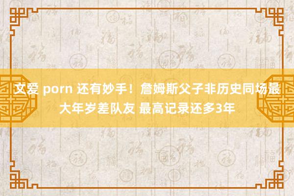 文爱 porn 还有妙手!詹姆斯父子非历史同场最大年岁差队友 最高记录还多3年