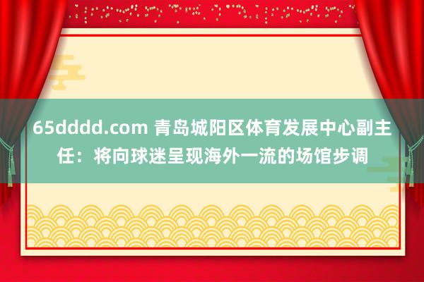 65dddd.com 青岛城阳区体育发展中心副主任：将向球迷呈现海外一流的场馆步调