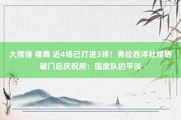 大摆锤 裸舞 近4场已打进3球！弗拉西洋社媒晒破门后庆祝照：国度队的平淡
