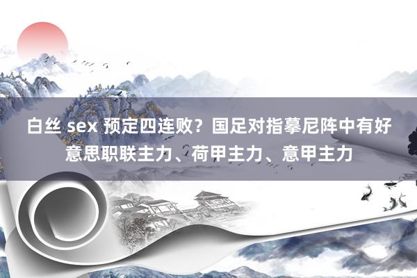 白丝 sex 预定四连败？国足对指摹尼阵中有好意思职联主力、荷甲主力、意甲主力