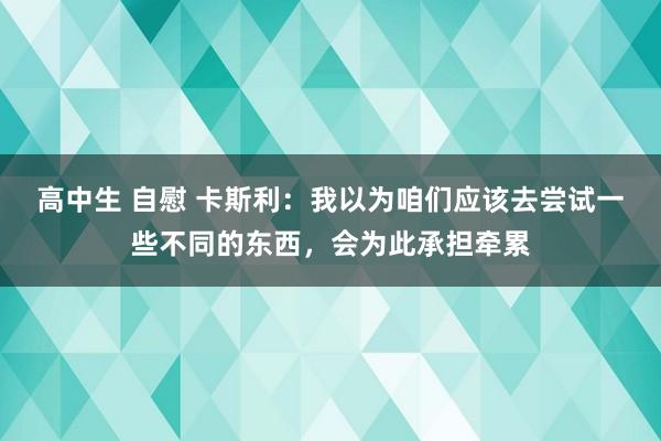高中生 自慰 卡斯利：我以为咱们应该去尝试一些不同的东西，会为此承担牵累