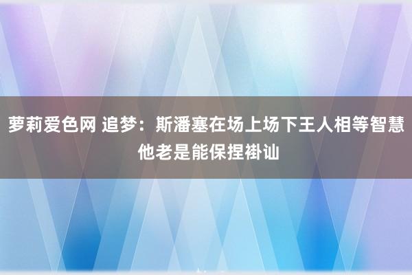萝莉爱色网 追梦：斯潘塞在场上场下王人相等智慧 他老是能保捏褂讪