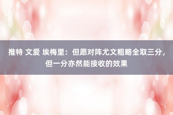 推特 文爱 埃梅里：但愿对阵尤文粗略全取三分，但一分亦然能接收的效果