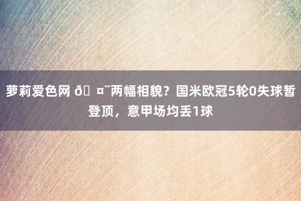 萝莉爱色网 🤨两幅相貌？国米欧冠5轮0失球暂登顶，意甲场均丢1球