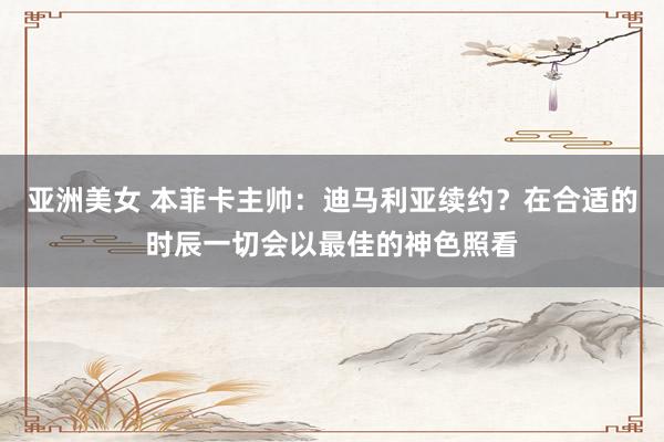 亚洲美女 本菲卡主帅：迪马利亚续约？在合适的时辰一切会以最佳的神色照看