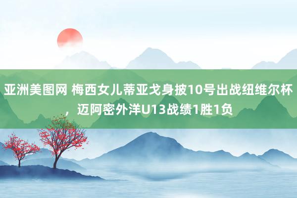 亚洲美图网 梅西女儿蒂亚戈身披10号出战纽维尔杯，迈阿密外洋U13战绩1胜1负
