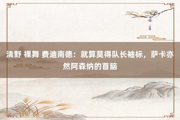 清野 裸舞 费迪南德：就算莫得队长袖标，萨卡亦然阿森纳的首脑