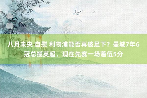 八月未央 自慰 利物浦能否再破足下？曼城7年6冠总揽英超，现在先赛一场落伍5分