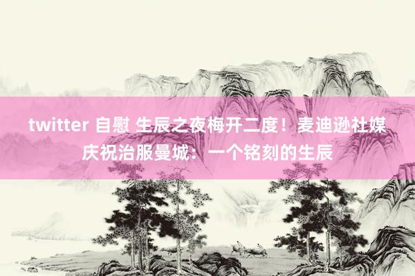 twitter 自慰 生辰之夜梅开二度！麦迪逊社媒庆祝治服曼城：一个铭刻的生辰