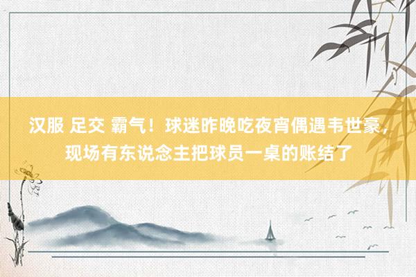 汉服 足交 霸气！球迷昨晚吃夜宵偶遇韦世豪，现场有东说念主把球员一桌的账结了