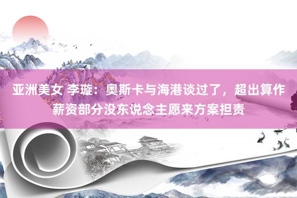 亚洲美女 李璇：奥斯卡与海港谈过了，超出算作薪资部分没东说念主愿来方案担责