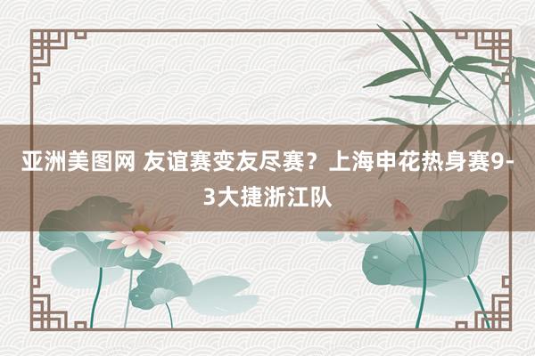 亚洲美图网 友谊赛变友尽赛？上海申花热身赛9-3大捷浙江队