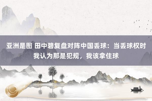 亚洲是图 田中碧复盘对阵中国丢球：当丢球权时我认为那是犯规，我该拿住球