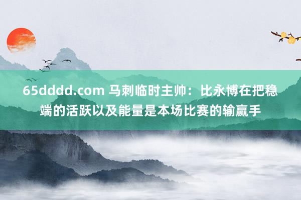 65dddd.com 马刺临时主帅：比永博在把稳端的活跃以及能量是本场比赛的输赢手