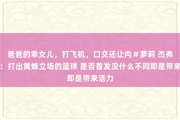 爸爸的乖女儿，打飞机，口交还让禸＃萝莉 杰弗里斯：打出黄蜂立场的篮球 是否首发没什么不同即是带来活力