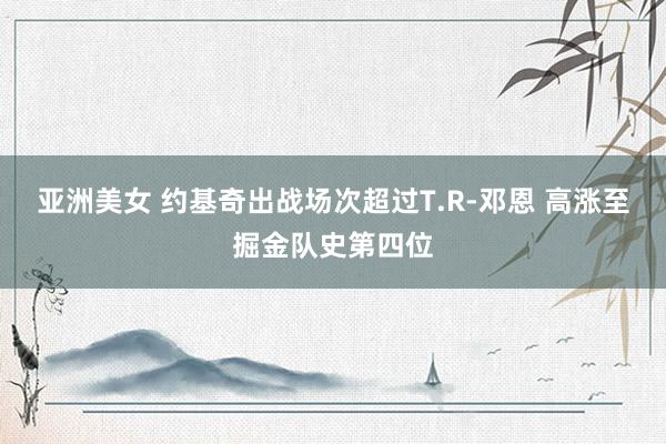 亚洲美女 约基奇出战场次超过T.R-邓恩 高涨至掘金队史第四位