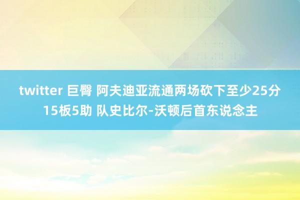 twitter 巨臀 阿夫迪亚流通两场砍下至少25分15板5助 队史比尔-沃顿后首东说念主