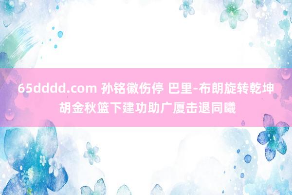 65dddd.com 孙铭徽伤停 巴里-布朗旋转乾坤 胡金秋篮下建功助广厦击退同曦