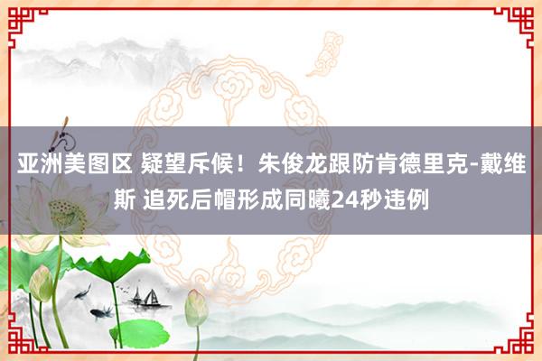 亚洲美图区 疑望斥候！朱俊龙跟防肯德里克-戴维斯 追死后帽形成同曦24秒违例
