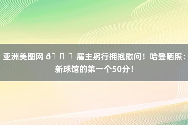 亚洲美图网 😝雇主躬行拥抱慰问！哈登晒照：新球馆的第一个50分！