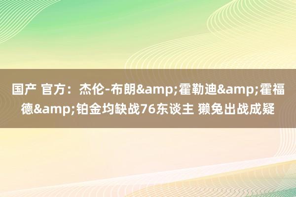国产 官方：杰伦-布朗&霍勒迪&霍福德&铂金均缺战76东谈主 獭兔出战成疑