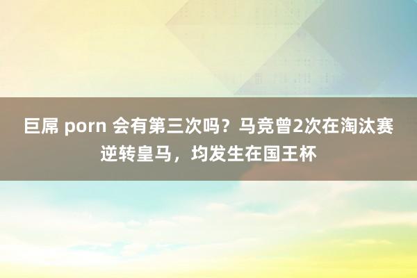 巨屌 porn 会有第三次吗？马竞曾2次在淘汰赛逆转皇马，均发生在国王杯