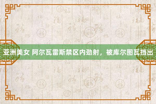 亚洲美女 阿尔瓦雷斯禁区内劲射，被库尔图瓦挡出
