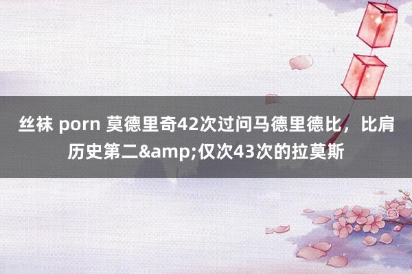 丝袜 porn 莫德里奇42次过问马德里德比，比肩历史第二&仅次43次的拉莫斯