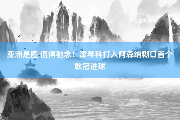 亚洲是图 值得驰念！津琴科打入阿森纳糊口首个欧冠进球