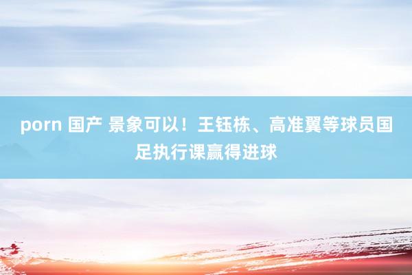 porn 国产 景象可以！王钰栋、高准翼等球员国足执行课赢得进球