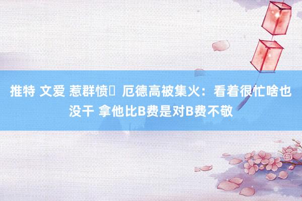 推特 文爱 惹群愤❗厄德高被集火：看着很忙啥也没干 拿他比B费是对B费不敬
