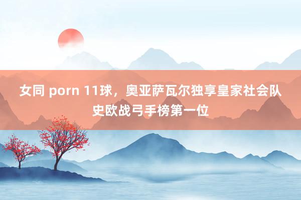 女同 porn 11球，奥亚萨瓦尔独享皇家社会队史欧战弓手榜第一位